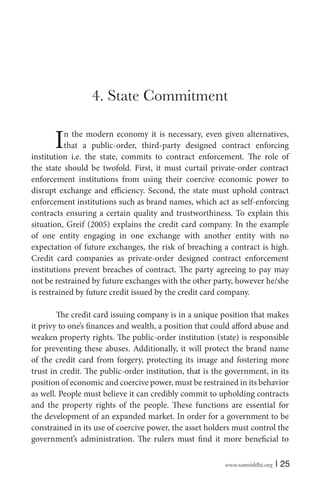 www.samriddhi.org | 25
4. State Commitment
In the modern economy it is necessary, even given alternatives,
that a public-order, third-party designed contract enforcing
institution i.e. the state, commits to contract enforcement. The role of
the state should be twofold. First, it must curtail private-order contract
enforcement institutions from using their coercive economic power to
disrupt exchange and efficiency. Second, the state must uphold contract
enforcement institutions such as brand names, which act as self-enforcing
contracts ensuring a certain quality and trustworthiness. To explain this
situation, Greif (2005) explains the credit card company. In the example
of one entity engaging in one exchange with another entity with no
expectation of future exchanges, the risk of breaching a contract is high.
Credit card companies as private-order designed contract enforcement
institutions prevent breaches of contract. The party agreeing to pay may
not be restrained by future exchanges with the other party, however he/she
is restrained by future credit issued by the credit card company.
The credit card issuing company is in a unique position that makes
it privy to one’s finances and wealth, a position that could afford abuse and
weaken property rights. The public-order institution (state) is responsible
for preventing these abuses. Additionally, it will protect the brand name
of the credit card from forgery, protecting its image and fostering more
trust in credit. The public-order institution, that is the government, in its
position of economic and coercive power, must be restrained in its behavior
as well. People must believe it can credibly commit to upholding contracts
and the property rights of the people. These functions are essential for
the development of an expanded market. In order for a government to be
constrained in its use of coercive power, the asset holders must control the
government’s administration. The rulers must find it more beneficial to
 