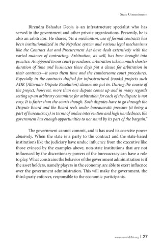 www.samriddhi.org | 27
Birendra Bahadur Deoja is an infrastructure specialist who has
served in the government and other private organizations. Presently, he is
also an arbitrator. He shares, “As a mechanism, use of formal contracts has
been institutionalized in the Nepalese system and various legal mechanisms
like the Contract Act and Procurement Act have dealt extensively with the
varied nuances of contracting. Arbitration, as well, has been brought into
practice. As opposed to our court procedures, arbitration takes a much shorter
duration of time and businesses these days put a clause for arbitration in
their contracts—it saves them time and the cumbersome court procedures.
Especially in the contracts drafted for infrastructural (roads) projects such
ADR (Alternate Dispute Resolution) clauses are put in. During the course of
the project, however, more than one dispute comes up and in many regards
setting up an arbitrary committee for arbitration for each of the dispute is not
easy. It is faster than the courts though. Such disputes have to go through the
Dispute Board and the Board reels under bureaucratic pressure (it being a
part of bureaucracy) in terms of undue intervention and high handedness; the
government has enough opportunities to not stand by its part of the bargain.”
The government cannot commit, and it has used its coercive power
abusively. When the state is a party to the contract and the state-based
institutions like the judiciary have undue influence from the executive like
those evinced by the examples above, non-state institutions that are not
influenced by the discretionary powers of the bureaucracy can have a role
to play. What constrains the behavior of the government administration is if
the asset holders, namely players in the economy, are able to exert influence
over the government administration. This will make the government, the
third-party enforcer, responsible to the economic participants.
State Commitment
 