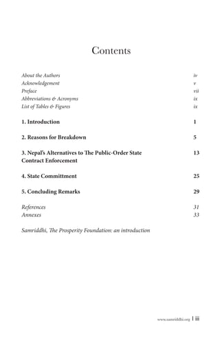www.samriddhi.org | iii
Contents
About the Authors iv
Acknowledgement v
Preface vii
Abbreviations & Acronyms ix
List of Tables & Figures ix
1. Introduction 1
2. Reasons for Breakdown 5
3. Nepal’s Alternatives to The Public-Order State 13
Contract Enforcement
4. State Committment 25
5. Concluding Remarks 29
References 31
Annexes 33
Samriddhi, The Prosperity Foundation: an introduction
 