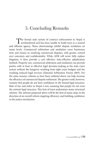 www.samriddhi.org | 29
5. Concluding Remarks
The formal state system of contract enforcement in Nepal is
overburdened and has been unable to build trust as a neutral
and efficient agency. These shortcomings inhibit dispute resolution on
many levels. Commercial arbitration and mediation saves businesses
time and money in resolving commercial disputes, with greater control
over outcomes and confidentiality. While ADR will never fully replace
litigation, it does provide a cost effective, time-effective adjudication
method. Properly run, commercial arbitration and mediation can provide
parties with at least as effective legal decision-making as the state court
system without the hangover resulting from tight court budgets and the
resulting reduced legal services (National Arbitration Forum 2005). For
the same reasons, reforms as have been outlined above can help increase
the efficiency of commercial dispute settlement. The greater truth, however,
remains that people do not have confidence in the formal legal structure.
Rule of law and order in Nepal is low, meaning that people do not trust
the existent legal structure. This lack of trust undermines many structural
reforms. The reforms proposed above will be the first of many steps in the
direction of an overall reform targeting efficiency and building confidence
in the justice mechanism.
 