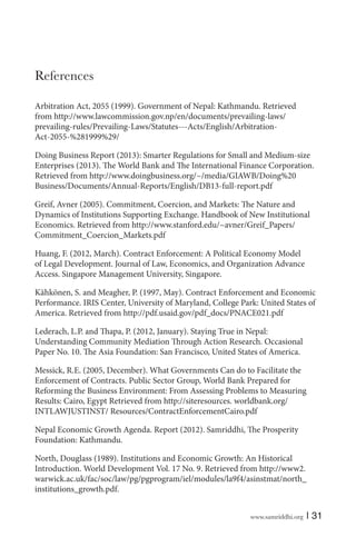 www.samriddhi.org | 31
References
Arbitration Act, 2055 (1999). Government of Nepal: Kathmandu. Retrieved
from http://www.lawcommission.gov.np/en/documents/prevailing-laws/
prevailing-rules/Prevailing-Laws/Statutes---Acts/English/Arbitration-
Act-2055-%281999%29/
Doing Business Report (2013): Smarter Regulations for Small and Medium-size
Enterprises (2013). The World Bank and The International Finance Corporation.
Retrieved from http://www.doingbusiness.org/~/media/GIAWB/Doing%20
Business/Documents/Annual-Reports/English/DB13-full-report.pdf
Greif, Avner (2005). Commitment, Coercion, and Markets: The Nature and
Dynamics of Institutions Supporting Exchange. Handbook of New Institutional
Economics. Retrieved from http://www.stanford.edu/~avner/Greif_Papers/
Commitment_Coercion_Markets.pdf
Huang, F. (2012, March). Contract Enforcement: A Political Economy Model
of Legal Development. Journal of Law, Economics, and Organization Advance
Access. Singapore Management University, Singapore.
Kähkönen, S. and Meagher, P. (1997, May). Contract Enforcement and Economic
Performance. IRIS Center, University of Maryland, College Park: United States of
America. Retrieved from http://pdf.usaid.gov/pdf_docs/PNACE021.pdf
Lederach, L.P. and Thapa, P. (2012, January). Staying True in Nepal:
Understanding Community Mediation Through Action Research. Occasional
Paper No. 10. The Asia Foundation: San Francisco, United States of America.
Messick, R.E. (2005, December). What Governments Can do to Facilitate the
Enforcement of Contracts. Public Sector Group, World Bank Prepared for
Reforming the Business Environment: From Assessing Problems to Measuring
Results: Cairo, Egypt Retrieved from http://siteresources. worldbank.org/
INTLAWJUSTINST/ Resources/ContractEnforcementCairo.pdf
Nepal Economic Growth Agenda. Report (2012). Samriddhi, The Prosperity
Foundation: Kathmandu.
North, Douglass (1989). Institutions and Economic Growth: An Historical
Introduction. World Development Vol. 17 No. 9. Retrieved from http://www2.
warwick.ac.uk/fac/soc/law/pg/pgprogram/iel/modules/la9f4/asinstmat/north_
institutions_growth.pdf.
 
