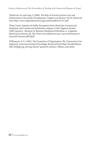 Contract Enforcement: The Practicalities of Dealing with Commercial Disputes in Nepal
32 | www.samriddhi.org
Trebilcock, M. and Leng, J. (2006). The Role of Formal Contract Law and
Enforcement in Economic Development. Virginia Law Review, Vol 92. Retrieved
from http://www.virginialawreview.org/content/pdfs/92/1517.pdf
What Courts, Statistics & Public Perceptions show about how Commercial
Mediation and Commercial Arbitration compare to the Litigation System.
(2005, January). Business-to-Business Mediation/Arbitration vs. Litigation.
Retrieved on January 20, 2013 from www.adrforum.com/ users/naf/resources/
GeneralCommercialWP.pdf
Williamson, O. E. (1981). The Economics of Organization: The Transaction Cost
Approach. American Journal of Sociology. Retrieved from http://faculty.babson.
edu/ krollag/org_site/org_theory/ granovet_articles/ william_trans.html
 