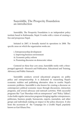 Samriddhi, The Prosperity Foundation
an introduction
Samriddhi, The Prosperity Foundation is an independent policy
institute based in Kathmandu, Nepal. It works with a vision of creating a
free and prosperous Nepal.
Initiated in 2007, it formally started its operations in 2008. The
specific areas on which the organization works are:
i. Entrepreneurship development
ii. Improving business environment
iii. Economic policy reform
iv. Promoting discourse on democratic values
Centered on these four core areas, Samriddhi works with a three-
pronged approach—Research and Publication, Educational and Training,
Advocacy and Public Outreach.
Samriddhi conducts several educational programs on public
policy and entrepreneurship. It is dedicated to researching Nepal’s
economic realities and publishing alternative ideas to resolve Nepal’s
economic problems. Samriddhi is also known for creating a discourse on
contemporary political economic issues through discussions, interaction
programs, and several advocacy and outreach activities. With successful
programs like “Last Thursdays with an entrepreneur” and “Policy Talkies”,
it also holds regular interaction programs bringing together entrepreneurs,
politicians, business people, bureaucrats, experts, journalists, and other
groups and individuals making an impact in the policy discourse. It also
hosts the secretariat of the ‘Campaign for a Livable Nepal’, popularly
known as Gari Khana Deu.
 