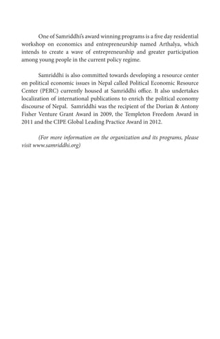 One of Samriddhi’s award winning programs is a five day residential
workshop on economics and entrepreneurship named Arthalya, which
intends to create a wave of entrepreneurship and greater participation
among young people in the current policy regime.
Samriddhi is also committed towards developing a resource center
on political economic issues in Nepal called Political Economic Resource
Center (PERC) currently housed at Samriddhi office. It also undertakes
localization of international publications to enrich the political economy
discourse of Nepal. Samriddhi was the recipient of the Dorian & Antony
Fisher Venture Grant Award in 2009, the Templeton Freedom Award in
2011 and the CIPE Global Leading Practice Award in 2012.
(For more information on the organization and its programs, please
visit www.samriddhi.org)
 