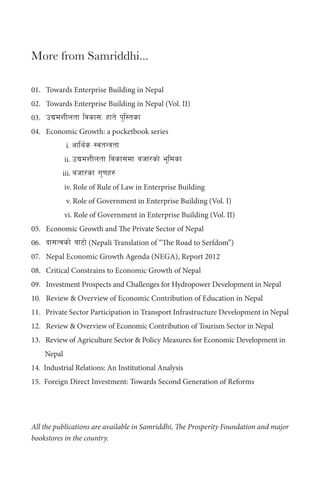 More from Samriddhi...
01. Towards Enterprise Building in Nepal
02. Towards Enterprise Building in Nepal (Vol. II)
03. pBdzLntf ljsf;M xft] k'l:tsf
04. Economic Growth: a pocketbook series
i. cfly{s :jtGqtf
ii. pBdzLntf ljsf;df ahf/sf] e"ldsf
iii. ahf/sf u'0fx?
iv. Role of Rule of Law in Enterprise Building
v. Role of Government in Enterprise Building (Vol. I)
vi. Role of Government in Enterprise Building (Vol. II)
05. Economic Growth and The Private Sector of Nepal
06. bf;Tjsf] af6f] (Nepali Translation of “The Road to Serfdom”)
07. Nepal Economic Growth Agenda (NEGA), Report 2012
08. Critical Constrains to Economic Growth of Nepal
09. Investment Prospects and Challenges for Hydropower Development in Nepal
10. Review & Overview of Economic Contribution of Education in Nepal
11. Private Sector Participation in Transport Infrastructure Development in Nepal
12. Review & Overview of Economic Contribution of Tourism Sector in Nepal
13. Review of Agriculture Sector & Policy Measures for Economic Development in
Nepal
14. Industrial Relations: An Institutional Analysis
15. Foreign Direct Investment: Towards Second Generation of Reforms
All the publications are available in Samriddhi, The Prosperity Foundation and major
bookstores in the country.
 