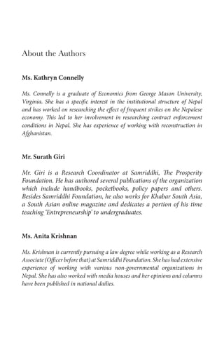 About the Authors
Ms. Kathryn Connelly
Ms. Connelly is a graduate of Economics from George Mason University,
Virginia. She has a specific interest in the institutional structure of Nepal
and has worked on researching the effect of frequent strikes on the Nepalese
economy. This led to her involvement in researching contract enforcement
conditions in Nepal. She has experience of working with reconstruction in
Afghanistan.
Mr. Surath Giri
Mr. Giri is a Research Coordinator at Samriddhi, The Prosperity
Foundation. He has authored several publications of the organization
which include handbooks, pocketbooks, policy papers and others.
Besides Samriddhi Foundation, he also works for Khabar South Asia,
a South Asian online magazine and dedicates a portion of his time
teaching ‘Entrepreneurship’ to undergraduates.
Ms. Anita Krishnan
Ms. Krishnan is currently pursuing a law degree while working as a Research
Associate(Officerbeforethat)atSamriddhiFoundation.Shehashadextensive
experience of working with various non-governmental organizations in
Nepal. She has also worked with media houses and her opinions and columns
have been published in national dailies.
 