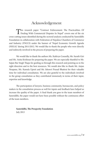 www.samriddhi.org | v
Acknowledgement
This research paper “Contract Enforcement: The Practicalities Of
Dealing With Commercial Disputes In Nepal” covers one of the six
cross-cutting issues identified during the sectoral analysis conducted by Samriddhi
Foundation in collaboration with Federation of Nepalese Chambers of Commerce
and Industry (FNCCI) under the banner of ‘Nepal Economic Growth Agenda
(NEGA)’ during 2011/2012. We would like to thank the people who were directly
and indirectly involved in the process of preparing the paper.
We would like to thank the authors Ms. Kathryn Connelly, Mr. Surath Giri
and Ms. Anita Krishnan for preparing the paper. We are especially thankful to Mr.
Sajjan Bar Singh Thapa for guiding us through this research and pointing us in the
right direction and to the best resources. We would also like to thank Mr. Anjan
Neupane, Ms. Kamala Upreti and Mr. Ishowri Prasad Bhattrai for their valuable
time for individual consultation. We are also grateful to the individuals involved
in the group consultation as they contributed immensely in terms of their input,
expertise and knowledge.
The participation of lawyers, business community, bureaucrats, and policy
makers in the consultation process as well for inputs and feedback have helped us
increase the quality of the paper. A final thank you goes to the team members of
Samriddhi, the paper would not have been possible without the continuous effort
of the team members.
Samriddhi, The Prosperity Foundation
July 2013
 