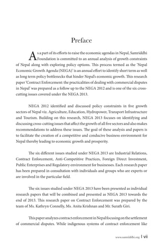 www.samriddhi.org | vii
Preface
As a part of its efforts to raise the economic agendas in Nepal, Samriddhi
Foundation is committed to an annual analysis of growth constraints
of Nepal along with exploring policy options. This process termed as the ‘Nepal
Economic Growth Agenda (NEGA)’ is an annual effort to identify short term as well
as long term policy bottlenecks that hinder Nepal’s economic growth. This research
paper ‘Contract Enforcement: the practicalities of dealing with commercial disputes
in Nepal’ was prepared as a follow up to the NEGA 2012 and is one of the six cross-
cutting issues covered under the NEGA 2013.
NEGA 2012 identified and discussed policy constraints in five growth
sectors of Nepal viz. Agriculture, Education, Hydropower, Transport Infrastructure
and Tourism. Building on this research, NEGA 2013 focuses on identifying and
discussingcross-cuttingissuesthataffectthegrowthofallfivesectorsandalsomakes
recommendations to address these issues. The goal of these analysis and papers is
to facilitate the creation of a competitive and conducive business environment for
Nepal thereby leading to economic growth and prosperity.
The six different issues studied under NEGA 2013 are Industrial Relations,
Contract Enforcement, Anti-Competitive Practices, Foreign Direct Investment,
Public Enterprises and Regulatory environment for businesses. Each research paper
has been prepared in consultation with individuals and groups who are experts or
are involved in the particular field.
The six issues studied under NEGA 2013 have been presented as individual
research papers that will be combined and presented as NEGA 2013 towards the
end of 2013. This research paper on Contract Enforcement was prepared by the
team of Ms. Kathryn Connelly, Ms. Anita Krishnan and Mr. Surath Giri.
ThispaperanalyzescontractenforcementinNepalfocusingonthesettlement
of commercial disputes. While indigenous systems of contract enforcement like
 