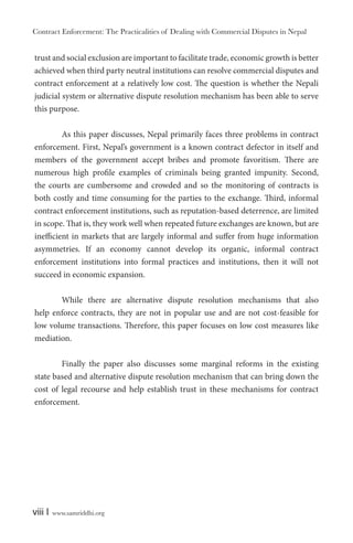 Contract Enforcement: The Practicalities of Dealing with Commercial Disputes in Nepal
viii | www.samriddhi.org
trust and social exclusion are important to facilitate trade, economic growth is better
achieved when third party neutral institutions can resolve commercial disputes and
contract enforcement at a relatively low cost. The question is whether the Nepali
judicial system or alternative dispute resolution mechanism has been able to serve
this purpose.
As this paper discusses, Nepal primarily faces three problems in contract
enforcement. First, Nepal’s government is a known contract defector in itself and
members of the government accept bribes and promote favoritism. There are
numerous high profile examples of criminals being granted impunity. Second,
the courts are cumbersome and crowded and so the monitoring of contracts is
both costly and time consuming for the parties to the exchange. Third, informal
contract enforcement institutions, such as reputation-based deterrence, are limited
in scope. That is, they work well when repeated future exchanges are known, but are
inefficient in markets that are largely informal and suffer from huge information
asymmetries. If an economy cannot develop its organic, informal contract
enforcement institutions into formal practices and institutions, then it will not
succeed in economic expansion.
While there are alternative dispute resolution mechanisms that also
help enforce contracts, they are not in popular use and are not cost-feasible for
low volume transactions. Therefore, this paper focuses on low cost measures like
mediation.
Finally the paper also discusses some marginal reforms in the existing
state based and alternative dispute resolution mechanism that can bring down the
cost of legal recourse and help establish trust in these mechanisms for contract
enforcement.
 