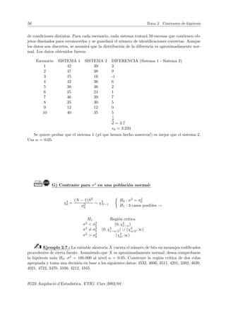 56 Tema 2. Contrastes de hipótesis
de condiciones distintas. Para cada escenario, cada sistema tratará 50 escenas que contienen ob-
jetos diseñados para reconocerlos y se guardará el número de identificaciones correctas. Aunque
los datos son discretos, se asumirá que la distribución de la diferencia es aproximadamente nor-
mal. Los datos obtenidos fueron:
Escenario SISTEMA 1 SISTEMA 2 DIFERENCIA (Sistema 1 - Sistema 2)
1 42 39 3
2 47 38 9
3 15 16 -1
4 42 36 6
5 38 36 2
6 25 24 1
7 46 39 7
8 35 30 5
9 12 12 0
10 40 35 5
↓
d = 3.7
sd = 3.234
Se quiere probar que el sistema 1 (¡el que hemos hecho nosotros!) es mejor que el sistema 2.
Usa α = 0.05.
Ò! G) Contraste para σ2 en una población normal:
χ2
0 =
(N − 1)S2
σ2
0
∼ χ2
N−1

H0 : σ2 = σ2
0
H1 : 3 casos posibles →
H1 Región crı́tica
σ2  σ2
0 (0, χ2
1−α)
σ2 6= σ2
0 (0, χ2
1−α/2) ∪ (χ2
α/2, ∞)
σ2  σ2
0 (χ2
α, ∞)
bEjemplo 2.7.: La variable aleatoria X cuenta el número de bits en mensajes codificados
procedentes de cierta fuente. Asumiendo que X es aproximadamente normal, desea comprobarse
la hipótesis nula H0: σ2 = 160.000 al nivel α = 0.05. Construye la región crı́tica de dos colas
apropiada y toma una decisión en base a los siguientes datos: 4532, 4606, 3511, 4201, 3392, 4639,
4021, 4722, 3470, 3100, 4212, 4165.
IG23 Ampliació d’Estadı́stica. ETIG. Curs 2003/04
 