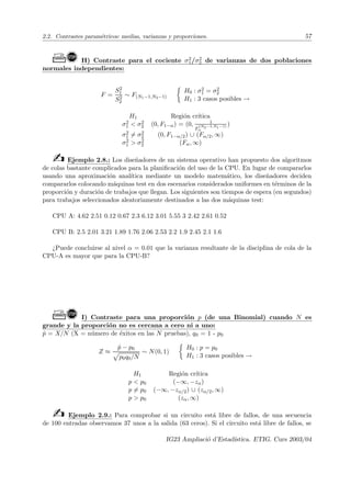 2.2. Contrastes paramétricos: medias, varianzas y proporciones. 57
Ò! H) Contraste para el cociente σ2
1/σ2
2 de varianzas de dos poblaciones
normales independientes:
F =
S2
1
S2
2
∼ F(N1−1,N2−1)

H0 : σ2
1 = σ2
2
H1 : 3 casos posibles →
H1 Región crı́tica
σ2
1  σ2
2 (0, F1−α) = (0, 1
F
(N2−1,N1−1)
α
)
σ2
1 6= σ2
2 (0, F1−α/2) ∪ (Fα/2, ∞)
σ2
1  σ2
2 (Fα, ∞)
b Ejemplo 2.8.: Los diseñadores de un sistema operativo han propuesto dos algoritmos
de colas bastante complicados para la planificación del uso de la CPU. En lugar de compararlos
usando una aproximación analı́tica mediante un modelo matemático, los diseñadores deciden
compararlos colocando máquinas test en dos escenarios considerados uniformes en términos de la
proporción y duración de trabajos que llegan. Los siguientes son tiempos de espera (en segundos)
para trabajos seleccionados aleatoriamente destinados a las dos máquinas test:
CPU A: 4.62 2.51 0.12 0.67 2.3 6.12 3.01 5.55 3 2.42 2.61 0.52
CPU B: 2.5 2.01 3.21 1.89 1.76 2.06 2.53 2.2 1.9 2.45 2.1 1.6
¿Puede concluirse al nivel α = 0.01 que la varianza resultante de la disciplina de cola de la
CPU-A es mayor que para la CPU-B?
Ò! I) Contraste para una proporción p (de una Binomial) cuando N es
grande y la proporción no es cercana a cero ni a uno:
p̂ = X/N (X = número de éxitos en las N pruebas), q0 = 1 - p0
Z ≈
p̂ − p0
p
p0q0/N
∼ N(0, 1)

H0 : p = p0
H1 : 3 casos posibles →
H1 Región crı́tica
p  p0 (−∞, −zα)
p 6= p0 (−∞, −zα/2) ∪ (zα/2, ∞)
p  p0 (zα, ∞)
b Ejemplo 2.9.: Para comprobar si un circuito está libre de fallos, de una secuencia
de 100 entradas observamos 37 unos a la salida (63 ceros). Si el circuito está libre de fallos, se
IG23 Ampliació d’Estadı́stica. ETIG. Curs 2003/04
 