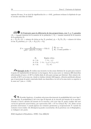 58 Tema 2. Contrastes de hipótesis
esperan 50 unos. A un nivel de significación de α = 0.05, ¿podemos rechazar la hipótesis de que
el circuito está libre de fallos?
Ò!J) Contraste para la diferencia de dos proporciones, con N1 y N2 grandes
(N1 = tamaño muestral de la muestra de la población 1, N2 = tamaño muestral de la muestra
de la población 2):
ˆ
p1 = X1/N1 (X1 = número de éxitos en las N1 pruebas), ˆ
p2 = X2/N2 (X2 = número de éxitos
en las N2 pruebas), p̂ = (X1 + X2)/(N1 + N2)
Z ≈
ˆ
p1 − ˆ
p2
p
p̂(1 − p̂)(1/N1 + 1/N2)
∼ N(0, 1)

H0 : p1 = p2
H1 : 3 casos posibles →
H1 Región crı́tica
p1  p2 (−∞, −zα)
p1 6= p2 (−∞, −zα/2) ∪ (zα/2, ∞)
p1  p2 (zα, ∞)
b Ejemplo 2.10.: Se realiza una encuesta en dos zonas distintas de un paı́s para conocer
el grado de implantación de Internet en los hogares. En la zona norte se visitaron 200 domicilios
seleccionados al azar y el 38 % se habı́a dado de alta para navegar por Internet. Este número de-
scendı́a al 33 % en la zona sur, donde se habı́an visitado 240 hogares. ¿Estarı́a justificado afirmar
que el porcentaje de gente conectada desde sus domicilios a la red en la zona norte es superior a
la zona sur? (usa α = 0.05)
WÍAl probar hipótesis, el analista selecciona directamente la probabilidad del error tipo I.
Sin embargo, la probabilidad β del error tipo II depende de la elección del tamaño de la muestra.
Cuando se hacen cálculos del tamaño de la muestra o del error tipo II, puede resultar útil usar
curvas de operación caracterı́stica, que representan β(θ) = P(”no rechazar H0” | θ). Estas curvas
permiten determinar β cuando fijamos los restantes parámetros y recı́procamente N cuando los
restantes vienen dados. En Montgomery puedes encontrarlas. En la prácticas con el Statgraphics,
se trabajará este punto.
IG23 Ampliació d’Estadı́stica. ETIG. Curs 2003/04
 