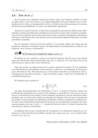 2.3. Test de la χ2
59
2.3. Test de la χ2
En el contexto de la inferencia paramétrica clásica existen tres hipótesis cruciales a la hora
de poder llevar a cabo las técnicas y los análisis disponibles. Estas tres hipótesis son: la inde-
pendencia de los datos, la homogeneidad (es decir, el hecho de que todos provengan de la misma
distribución de probabilidad) y el ajuste a la distribución especificada.
Teniendo en cuenta lo anterior, la inferencia no paramétrica presenta dos objetivos bien difer-
enciados: construir procedimientos estadı́sticos que permitan concluir sobre el grado de cumplim-
iento de las tres hipótesis estructurales antes mencionadas y elaborar procedimientos alternativos
(métodos de distribución libre) que puedan usarse cuando dichas hipótesis fallan para el modelo
paramétrico postulado.
En este apartado, veremos el test chi-cuadrado, χ2, que puede adoptar dos formas que nos
permitirán contrastar la bondad de ajuste y la independencia u homogeneidad en tablas de con-
tingencia, como veremos a continuación.
Ò! K) Prueba de la bondad de ajuste con la χ2:
El objetivo de este contraste es aclarar si es cierta la hipótesis nula H0 de que una variable
sigue una distribución teórica determinada. Por ello, se tratará de ver si las frecuencias de las
observaciones se ajustan bien con la distribución.
Para esta prueba, las observaciones de la muestra aleatoria de tamaño N de la población
cuya distribución de probabilidad es desconocida se ordenan en un histograma de frecuencia,
con k intervalos de clase. Denotaremos por oi la frecuencia observada en el intervalo de clase i.
Calcularemos la frecuencia esperada, ei, para el intervalo i-ésimo, a partir de la distribución de
probabilidad hipotética.
El estadı́stico que usaremos es:
χ2
0 =
k
X
i=1
(oi − ei)2
ei
, (2.1)
que sigue aproximadamente una distribución χ2 con k − 1 grados de libertad, siempre que
la distribución especificada sea la correcta. Sin embargo, es usual aplicar el test aun en casos en
los que la distribución de la variable no está totalmente especificada, sino que depende de algún
parámetro que, en consecuencia, deberá ser estimado (por ejemplo, el caso en que se suponga que
la variable en concreto sigue una distribución de Poisson y falta por especificar su parámetro λ).
En estos casos la distribución aproximada del test ha de ser corregida para incorporar esta infor-
mación pasando a ser una χ2 con k − r − 1 grados de libertad, siendo r el número de parámetros
estimados por máxima verosimilitud.
La hipótesis nula de que la distribución de la población es la distribución hipotética se rec-
hazará si el valor calculado del estadı́stico anterior χ2
0 es mayor que χ2
α, o sea, la región crı́tica
(a nivel α) es: (χ2
α, ∞).
IG23 Ampliació d’Estadı́stica. ETIG. Curs 2003/04
 