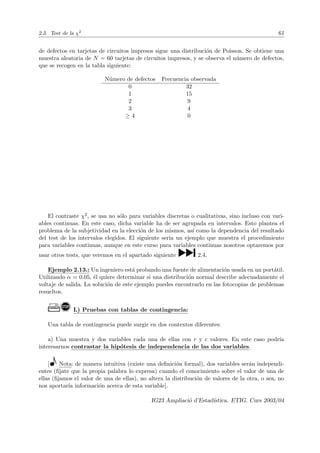 2.3. Test de la χ2
61
de defectos en tarjetas de circuitos impresos sigue una distribución de Poisson. Se obtiene una
muestra aleatoria de N = 60 tarjetas de circuitos impresos, y se observa el número de defectos,
que se recogen en la tabla siguiente:
Número de defectos Frecuencia observada
0 32
1 15
2 9
3 4
≥ 4 0
El contraste χ2, se usa no sólo para variables discretas o cualitativas, sino incluso con vari-
ables continuas. En este caso, dicha variable ha de ser agrupada en intervalos. Esto plantea el
problema de la subjetividad en la elección de los mismos, ası́ como la dependencia del resultado
del test de los intervalos elegidos. El siguiente serı́a un ejemplo que muestra el procedimiento
para variables continuas, aunque en este curso para variables continuas nosotros optaremos por
usar otros tests, que veremos en el apartado siguiente ¹2.4.
Ejemplo 2.13.: Un ingeniero está probando una fuente de alimentación usada en un portátil.
Utilizando α = 0.05, él quiere determinar si una distribución normal describe adecuadamente el
voltaje de salida. La solución de este ejemplo puedes encontrarlo en las fotocopias de problemas
resueltos.
Ò! L) Pruebas con tablas de contingencia:
Una tabla de contingencia puede surgir en dos contextos diferentes:
a) Una muestra y dos variables cada una de ellas con r y c valores. En este caso podrı́a
interesarnos contrastar la hipótesis de independencia de las dos variables.
[ Nota: de manera intuitiva (existe una definición formal), dos variables serán independi-
entes (fı́jate que la propia palabra lo expresa) cuando el conocimiento sobre el valor de una de
ellas (fijamos el valor de una de ellas), no altera la distribución de valores de la otra, o sea, no
nos aportarı́a información acerca de esta variable].
IG23 Ampliació d’Estadı́stica. ETIG. Curs 2003/04
 
