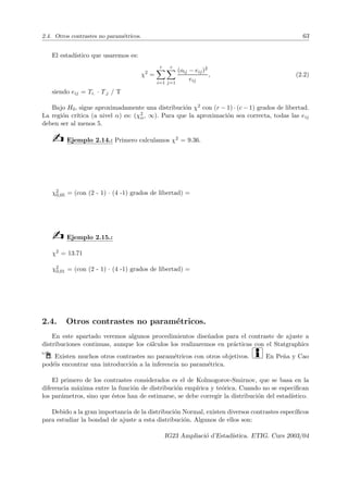 2.4. Otros contrastes no paramétricos. 63
El estadı́stico que usaremos es:
χ2
=
r
X
i=1
c
X
j=1
(oij − eij)2
eij
, (2.2)
siendo eij = Ti. · T.j / T
Bajo H0, sigue aproximadamente una distribución χ2 con (r − 1) · (c − 1) grados de libertad.
La región crı́tica (a nivel α) es: (χ2
α, ∞). Para que la aproximación sea correcta, todas las eij
deben ser al menos 5.
b Ejemplo 2.14.: Primero calculamos χ2 = 9.36.
χ2
0,05 = (con (2 - 1) · (4 -1) grados de libertad) =
b Ejemplo 2.15.:
χ2 = 13.71
χ2
0,01 = (con (2 - 1) · (4 -1) grados de libertad) =
2.4. Otros contrastes no paramétricos.
En este apartado veremos algunos procedimientos diseñados para el contraste de ajuste a
distribuciones continuas, aunque los cálculos los realizaremos en prácticas con el Statgraphics
Í. Existen muchos otros contrastes no paramétricos con otros objetivos. i En Peña y Cao
podéis encontrar una introducción a la inferencia no paramétrica.
El primero de los contrastes considerados es el de Kolmogorov-Smirnov, que se basa en la
diferencia máxima entre la función de distribución empı́rica y teórica. Cuando no se especifican
los parámetros, sino que éstos han de estimarse, se debe corregir la distribución del estadı́stico.
Debido a la gran importancia de la distribución Normal, existen diversos contrastes especı́ficos
para estudiar la bondad de ajuste a esta distribución. Algunos de ellos son:
IG23 Ampliació d’Estadı́stica. ETIG. Curs 2003/04
 