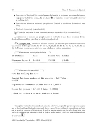 64 Tema 2. Contrastes de hipótesis
Contraste de Shapiro-Wilks: que se basa en el ajuste de la muestra a una recta al dibujarla
en papel probabilı́stico normal. En prácticas Í, se verá cómo obtener este gráfico (normal
probability plot).
Contraste de asimetrı́a (recordad que para una Normal, el coeficiente de asimetrı́a vale
cero).
Contraste de curtosis o apuntamiento
[ Fı́jate que estos tres últimos contrastes son contrastes especı́ficos de normalidad.]
A continuación se muestra un ejemplo donde se contrasta si unos datos provienen de una
distribución normal (sin especificar a priori sus parámetros).
b Ejemplo 2.16.: Las cuotas de disco ocupado (en Mbytes) para distintos usuarios de
una estación de trabajo son: 35, 45, 47, 50, 31, 30, 25, 33, 35, 40, 45, 47, 49, 42, 40, 50, 46, 55,
42, 46. Usemos los contrastes anteriores para estudiar su posible normalidad.
/**** Contraste de Kolmogorov-Smirnov ****/
EDF Statistic Value Modified Form P-Value
---------------------------------------------------------------------
Kolmogorov-Smirnov D 0,164318 0,764441 =0.10*
---------------------------------------------------------------------
/**** Contrastes de normalidad ****/
Tests for Normality for Disco
Computed Chi-Square goodness-of-fit statistic = 9,9 P-Value =
0,44931
Shapiro-Wilks W statistic = 0,9564 P-Value = 0,482919
Z score for skewness = 0,711306 P-Value = 0,476892
Z score for kurtosis = -0,366703 P-Value = 0,713837
Tras aplicar contrastes de normalidad como los anteriores, es posible que no se pueda aceptar
que la distribución poblacional sea normal. En ese caso, o bien se utiliza otro modelo paramétrico
que se ajuste a los datos o bien se trata de aplicar alguna transformación sobre la variable para
tratar de conseguir que los nuevos datos se ajusten a una normal, como son las transformaciones
de Box-Cox i.
IG23 Ampliació d’Estadı́stica. ETIG. Curs 2003/04
 