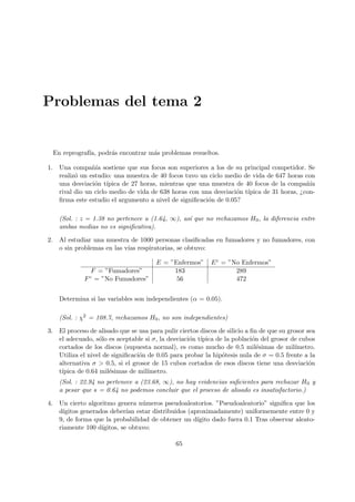 Problemas del tema 2
En reprografı́a, podrás encontrar más problemas resueltos.
1. Una compañı́a sostiene que sus focos son superiores a los de su principal competidor. Se
realizó un estudio: una muestra de 40 focos tuvo un ciclo medio de vida de 647 horas con
una desviación tı́pica de 27 horas, mientras que una muestra de 40 focos de la compañı́a
rival dio un ciclo medio de vida de 638 horas con una desviación tı́pica de 31 horas, ¿con-
firma este estudio el argumento a nivel de significación de 0.05?
(Sol. : z = 1.38 no pertenece a (1.64, ∞), ası́ que no rechazamos H0, la diferencia entre
ambas medias no es significativa).
2. Al estudiar una muestra de 1000 personas clasificadas en fumadores y no fumadores, con
o sin problemas en las vı́as respiratorias, se obtuvo:
E = ”Enfermos” Ec = ”No Enfermos”
F = ”Fumadores” 183 289
Fc = ”No Fumadores” 56 472
Determina si las variables son independientes (α = 0.05).
(Sol. : χ2 = 108.7, rechazamos H0, no son independientes)
3. El proceso de alisado que se usa para pulir ciertos discos de silicio a fin de que su grosor sea
el adecuado, sólo es aceptable si σ, la desviación tı́pica de la población del grosor de cubos
cortados de los discos (supuesta normal), es como mucho de 0.5 milésimas de milı́metro.
Utiliza el nivel de significación de 0.05 para probar la hipótesis nula de σ = 0.5 frente a la
alternativa σ  0.5, si el grosor de 15 cubos cortados de esos discos tiene una desviación
tı́pica de 0.64 milésimas de milı́metro.
(Sol. : 22.94 no pertenece a (23.68, ∞), no hay evidencias suficientes para rechazar H0 y
a pesar que s = 0.64 no podemos concluir que el proceso de alisado es insatisfactorio.)
4. Un cierto algoritmo genera números pseudoaleatorios. ”Pseudoaleatorio” significa que los
dı́gitos generados deberı́an estar distribuidos (aproximadamente) uniformemente entre 0 y
9, de forma que la probabilidad de obtener un dı́gito dado fuera 0.1 Tras observar aleato-
riamente 100 dı́gitos, se obtuvo:
65
 
