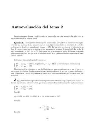 Autoevaluación del tema 2
Las soluciones de algunos ejercicios están en reprografı́a, para los restantes, las soluciones se
encuentran en estas mismas hojas.
Ejercicio 1.: Una ingeniera quiere mejorar la resistencia a los golpes de un envase que se pro-
duce en una planta y diseña un nuevo envase. Con el proceso existente, la resistencia del plástico
del envase se distribuye normalmente con µ0 = 1250. La ingeniera produce en el laboratorio un
lote de envases con el nuevo proceso y escoge una muestra aleatoria de tamaño 25. La media de
esta muestra es x = 1312 y s = 150. Denotemos por µ la resistencia media del envase producido
por el nuevo proceso, ası́ que x es un valor estimado de µ. ¿Existe diferencia significativa entre
ambos envases?
Podrı́amos plantear el siguiente contraste:

H0 : µ ≤ µ0 = 1250 (o simplemente µ = µ0 = 1250, no hay diferencia entre ambos)
H1 : µ  µ0 = 1250
Planteamos dicho contraste ya que la hipótesis que queremos demostrar es que el nuevo es
mejor que el existente. Implı́citamente se está suponiendo que el proceso existente es bueno y
que los gastos de cambio de proceso son lo suficiente importantes como para necesitar una jus-
tificación.
Nota: Si hubiésemos partido de que el proceso existente es malo y los gastos del cambio no
fueran importantes, entonces habrı́a que demostrar que el existente es superior y plantearı́amos:

H0 : µ ≥ µ0 = 1250
H1 : µ  µ0 = 1250
Paso 2)
µ0 = 1250, s = 150, x = 1312, N = 25, tomaremos α = 0.05.
Paso 3)
T =
X − µ0
s/
√
25
∼ t25−1
Paso 4)
69
 