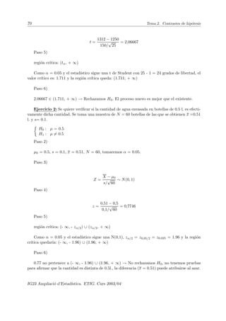 70 Tema 2. Contrastes de hipótesis
t =
1312 − 1250
150/
√
25
= 2,06667
Paso 5)
región crı́tica: (tα, + ∞)
Como α = 0.05 y el estadı́stico sigue una t de Student con 25 - 1 = 24 grados de libertad, el
valor crı́tico es: 1.711 y la región crı́tica queda: (1.711, + ∞)
Paso 6)
2.06667 ∈ (1.711, + ∞) → Rechazamos H0. El proceso nuevo es mejor que el existente.
Ejercicio 2: Se quiere verificar si la cantidad de agua envasada en botellas de 0.5 l. es efecti-
vamente dicha cantidad. Se toma una muestra de N = 60 botellas de las que se obtienen x =0.51
l. y s= 0.1.

H0 : µ = 0.5
H1 : µ 6= 0.5
Paso 2)
µ0 = 0.5, s = 0.1, x = 0.51, N = 60, tomaremos α = 0.05.
Paso 3)
Z =
X − µ0
s/
√
60
∼ N(0, 1)
Paso 4)
z =
0,51 − 0,5
0,1/
√
60
= 0,7746
Paso 5)
región crı́tica: (- ∞, - zα/2) ∪ (zα/2, + ∞)
Como α = 0.05 y el estadı́stico sigue una N(0,1), zα/2 = z0,05/2 = z0,025 = 1.96 y la región
crı́tica quedarı́a: (- ∞, - 1.96) ∪ (1.96, + ∞)
Paso 6)
0.77 no pertenece a (- ∞, - 1.96) ∪ (1.96, + ∞) → No rechazamos H0, no tenemos pruebas
para afirmar que la cantidad es distinta de 0.5l., la diferencia (x = 0.51) puede atribuirse al azar.
IG23 Ampliació d’Estadı́stica. ETIG. Curs 2003/04
 