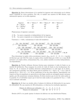 2.4. Otros contrastes no paramétricos. 71
Ejercicio 3.: Desea determinarse si la cantidad de ingresos está relacionada con la última
marca comprada de cierto producto. Por ello, se analizó una muestra de 800 clientes, cuya
información aparece en la tabla siguiente:
Marca
Ingresos M1 = ”Marca 1” M2 = ”Marca 2” M3 = ”Marca 3”
B = ”Bajos” 50 125 75
M = ”Medios” 125 65 190
A = ”Altos” 75 45 50
Plantearemos el siguiente contraste:

H0 : La marca comprada es independiente de los ingresos
H1 : La marca comprada no es independiente de los ingresos
Usaremos α = 0.05 y calcularemos el valor del estadı́stico:
χ2
=
(50 − 250 · 250/800)2
250 · 250/800
+
(125 − 250 · 235/800)2
250 · 235/800
+
(75 − 250 · 315/800)2
250 · 315/800
+
(125 − 380 · 250/800)2
380 · 250/800
+
(65 − 380 · 235/800)2
380 · 235/800
+
(190 − 380 · 315/800)2
380 · 315/800
+
(75 − 170 · 250/800)2
170 · 250/800
+
(45 − 170 · 235/800)2
170 · 235/800
+
(50 − 170 · 315/800)2
170 · 315/800
= 96, 39
Para determinar la región crı́tica necesitamos conocer χ2
0,05, con (3 - 1) · (3 - 1) = 4 grados
de libertad, que vale 9.49. Por tanto, la región crı́tica vendrı́a dada por: (9.49, ∞) y como 96.39
pertenece a la región crı́tica, rechazarı́amos H0, o sea, ambas variables no serı́an independientes,
son dependientes.
Ejercicio 4.: Pueden utilizarse diversas técnicas para minimizar el ruido de fondo en un
entorno de producción. Para comparar los niveles de ruido de fondo en dos localizaciones dis-
tintas A y B, se tomaron 15 medidas aleatorias (independientes) en cada lugar de la planta,
que asumiremos normales. Los datos dieron para la posición A x̄ = 82.4 y s2
X = 2.3, y para la
posición B ȳ = 78.3 y s2
Y = 4.1. Si las condiciones en los dos sitios difieren, especialmente con
respecto al tipo de maquinaria en operación en cada lugar, podrı́a ser arriesgado asumir varianzas
iguales, por ello asumiremos varianzas distintas. Se desea mostrar que el nivel de ruido medio en
la posición A es 3 decibelios mayor que el nivel de ruido medio en la posición B. Usa α = 0.05
con el contraste adecuado.
Ejercicio 5.: Se hace un estudio sobre el número de defectos de fabricación de una marca
de ordenadores. En una muestra de 100 ordenadores, se observan los resultados siguientes:
Número de defectos por ordenador 0 1 2 3 4 5 6
Número de ordenadores 36 40 19 2 0 2 1
Decide al 95 % si se puede ajustar el número de defectos con una distribución Poisson.
IG23 Ampliació d’Estadı́stica. ETIG. Curs 2003/04
 