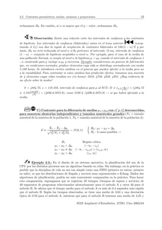 2.2. Contrastes paramétricos: medias, varianzas y proporciones. 53
rechazamos H0. En cambio, si α es mayor que el p − valor, rechazamos H0.
WÍ Observación: Existe una relación entre los intervalos de confianza y los contrastes
de hipótesis. Los intervalos de confianza (bilaterales) vistos en el tema anterior ´ (excep-
tuando el L)) nos dan la región de aceptación de contrastes bilaterales al 100·(1 − α) % y por
tanto, H0 no será rechazada al nivel α si θ0 pertenece al intervalo. O sea, intervalo de confianza
(1 − α) = conjunto de hipótesis aceptables a nivel α. Por ejemplo, para el caso de la media de
una población Normal, se acepta al nivel α la hipótesis µ = µ0 cuando el intervalo de confianza 1
- α construido para µ incluye a µ0 y viceversa. Ejemplo: consideremos un proceso de fabricación
que, en condiciones normales, produce elementos cuya vida se distribuye normalmente con media
5.100 horas. Se introducen ciertos cambios en el proceso que pueden afectar a la media pero no
a la variabilidad. Para contrastar si estos cambios han producido efectos, tomamos una muestra
de 4 elementos cuyas vidas resultan ser (en horas): 5010, 4750, 4826, 4953. ¿Hay evidencia de
un efecto sobre la media?
x = 4884.75, s = 118.258, intervalo de confianza para µ al 95 %: (x ± tα/2
s
√
N)
) = (4884.75
± 3.182118,258
√
4)
) = (4696.6,5072.9), como 5100 /
∈ (4696.6,5072.9) → sı́ que habrá afectado a la
media
Ò!C) Contraste para la diferencia de medias µ1 - µ2, con σ2
1 y σ2
2 desconocidas,
para muestras aleatorias independientes y tamaños muestrales grandes (N1 = tamaño
muestral de la muestra de la población 1, N2 = tamaño muestral de la muestra de la población 2):
Z ≈
X̄1 − X̄2 − ∆0
p
s2
1/N1 + s2
2/N2
∼ N(0, 1)

H0 : µ1 − µ2 = ∆0
H1 : 3 casos posibles →
H1 Región crı́tica
µ1 − µ2  ∆0 (−∞, −zα)
µ1 − µ2 6= ∆0 (−∞, −zα/2) ∪ (zα/2, ∞)
µ1 − µ2  ∆0 (zα, ∞)
b Ejemplo 2.3.: En el diseño de un sistema operativo, la planificación del uso de la
CPU por los distintos procesos usa un algoritmo basado en colas. Sin embargo, en la práctica es
posible que la disciplina de cola no sea tan simple como una FIFO (primero en entrar, primero
en salir), ni que las distribuciones de llegada y servicio sean exponenciales o Erlang. Dados dos
algoritmos de planificación, podrı́a ser más conveniente compararlos en la práctica. Para hacer
esta comparación, supongamos que se registran 40 tiempos (tiempos de espera y servicio) de
40 segmentos de programas seleccionados aleatoriamente para el método A y otros 40 para el
método B. Se afirma que el tiempo medio para el método A es más de 0.4 segundos más rápido
que el método B. Según los tiempos observados, se tiene una media de 3.64 y una desviación
tı́pica de 0.53 para el método A, mientras que para el método B tenemos una media de 4.25 y
IG23 Ampliació d’Estadı́stica. ETIG. Curs 2003/04
 