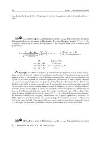 54 Tema 2. Contrastes de hipótesis
una desviación tı́pica de 0.44. ¿Confirma este estudio el argumento a nivel de significación α =
0.05?
Ò!D) Contraste para la diferencia de medias µ1 - µ2 de poblaciones normales
independientes, con varianzas poblacionales desconocidas pero iguales (σ2
1 = σ2
2) (N1
= tamaño muestral de la muestra de la población 1, N2 = tamaño muestral de la muestra de la
población 2):
T =
X̄1 − X̄2 − ∆0
q
(N1−1)s2
1+(N2−1)s2
2
N1+N2−2
r
N1 · N2
N1 + N2
∼ tN1+N2−2

H0 : µ1 − µ2 = ∆0
H1 : 3 casos posibles →
H1 Región crı́tica
µ1 − µ2  ∆0 (−∞, −tα)
µ1 − µ2 6= ∆0 (−∞, −tα/2) ∪ (tα/2, ∞)
µ1 − µ2  ∆0 (tα, ∞)
b Ejemplo 2.4.: Muchos paquetes de software utilizan interfaces con el usuario contro-
ladas por menús a fin de mejorar la ”amabilidad con el usuario”. Una caracterı́stica que puede
incorporarse en la interfaz es una presentación de menús apilados: cada vez que se selecciona una
opción de un menú, aparece un submenú superpuesto parcialmente al menú original, creando
ası́ una serie de menús ”apilados”. En el Special Interest Group on Computer Human Interaction
Bulletin (julio 1993) se recoge un estudio para determinar los efectos de la presencia o ausencia
de una estructura de menús apilados sobre el tiempo de búsqueda. Se colocó a 22 sujetos aleato-
riamente en uno de dos grupos, y a cada uno se le pidió buscar una opción en particular en un
paquete de software controlado por menús. En el grupo experimental (N1 = 11) se utilizó el for-
mato de menús apilados, en el grupo de control (N2 = 11) se exhibió únicamente el menú actual.
Se midieron los tiempos de búsqueda, obteniéndose para el grupo experimental una media de
11.02 segundos y una desviación de 0.13 y para el grupo de control una media de 11.07 con una
desviación tı́pica de 0.11. ¿Hay alguna diferencia entre los tiempos medios de búsqueda? Usa α
= 0.05, supón normalidad e igualdad de varianzas, para resolver el contraste adecuado.
Ò!E) Contraste para la diferencia de medias µ1 - µ2 de poblaciones normales
IG23 Ampliació d’Estadı́stica. ETIG. Curs 2003/04
 
