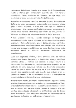 como centro do Universo. Para não ter o mesmo fim de Giordano Bruno,
levado às chamas por teimosamente sustentar até o fim heresias
semelhantes, Galileu rendeu-se ao renunciar, ou seja, negar suas
convicções, evitando o mesmo e trágico fim de Giordano.
A princípio as descobertas científicas a respeito da perda da centralidade
da Terra não foram recebidas com tanta rejeição, nem mesmo no seio da
Igreja Católica. Contanto é claro que este tipo de informação
permanecesse discretamente confinada intramuros e circunscrita aos
círculos mais elevados e bem longe dos ouvidos do povo, poderia ser
tolerada e a discussão até ser aceita e circular de forma reservada.
A Igreja precisava somente, enquanto instituição, do tempo extra
necessário para poder digerir, incorporar e adaptar esta nova descoberta
ao discurso religioso. Foi somente quando Galileu começou a trombetear
de forma veemente e ruidosa acerca do “erro da Igreja” que a questão se
tornou uma ameaça à credibilidade da Igreja Católica, sendo então
necessário adotar as habituais ferramentas inquisitórias do
Negacionismo.
Outro caso dogmático envolveu, e ainda envolve a teoria da evolução
proposta por Darwin. Basicamente o darwinismo, baseado no método
científico, atribui a evolução das espécies à seleção natural e à
transmissão entre gerações das características mais adaptadas ao seu
ambiente. Em outras palavras, a evolução seria decorrente, entre outros
fatores, da seleção natural. No entanto, até os dias de hoje esta teoria
encontra seus opositores, sobretudo naqueles que atribuem a um ser
Supremo e somente a ele os fenômenos naturais e a diversidade de
espécies, inclusive o Homem, leia-se, o criacionismo.
Posteriormente Mendel, atualmente reconhecido como o pai fundador da
genética, deu seguimento a estas pesquisas no campo da genética. Todos
estes trabalhos foram contestados e alvo do Negacionismo em seu tempo,
mas o exemplo mais extremo ligado à ciência e motivado pela mais
absoluta desonestidade intelectual é o emblemático caso do Grande
Banco de Sementes Russo, à época do Stalinismo, em plena era soviética,
que ilustra a letalidade a que pode chegar o Negacionismo.
 