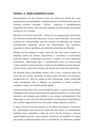 Vavilov, o bode expiatório russo
Provavelmente um dos maiores heróis da ciência do século XX e que
protaganizou uma verdadeira tragédia humana e científica tenha sido um
cientista soviético chamado Vavilov, proscrito e completamente
esquecido até tempos mais recentes, quando somente então sua história
começou a ser revivida.
Nascido no final do século XIX, Vavilov foi um pesquisador geneticista,
um cientista movido pelo ideal que o levou a uma incansável busca pelo
aumento da produtividade agrícola através da aplicação do extenso
conhecimento adquirido acerca das propriedades das sementes,
seguindo as teorias genéticas até então desenvolvidas por Mendel.
Nikolay Vavilov dedicou a maior parte de sua vida como cientista na
diligente tarefa de coletar, documentar e classificar o ecossistema
alimentar global, conduzindo pesquisas e coletas em cinco diferentes
continentes, objetivando abrir o conhecimento para um futuro onde
“super-plantas” seriam possíveis. Graças ao seu trabalho um dos maiores,
senão o maior, banco de sementes do mundo até então fora concebido.
No decorrer desta empreitada Vavilov veio a criar o primeiro banco de
sementes do mundo, gestando a própria ideia do banco de sementes,
estabelecido em 1924 na cidade de São Petesbrugo, então renomeada
como Leningrado, com o objetivo de guarnecer o acervo genético
coletado e toda a sua biodiversidade global.
Veremos então como este caso exemplifica passo-a-passo como utilizar
a Negação como arma de destruição do oponente político ou ainda, como
encontrar um culpado para debitar a sua própria incompetência. Este
talvez seja o caso mais bem documentado e estruturado da utilização da
anti-ciência negacionista como arma para atingir objetivos políticos.
A ideia central de Vavilov baseava-se na coleta sistemática e incansável
de informações que tornariam então possível inferir as combinações
perfeitas entre variedades e tipos de solo a fim de alcançar a máxima
produtividade possível. Seus estudos envolviam um trabalho de campo
que exigia a interação direta com os fazendeiros em diferentes regiões
 