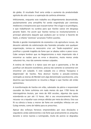 do globo. O resultado final seria então o aumento da produtividade
agrícola do solo russo e a superação da carência alimentar.
Infelizmente, enquanto este trabalho era diligentemente desenvolvido,
paulatinamente uma armadilha foi sendo engendrada por cientistas
medíocres e inexpressivos que visavam tomar-lhe o lugar e os privilégios,
e que trabalharam na surdina para que Vavilov caísse em desgraça
perante Stalin. Foi assim que Vavilov tornou-se involuntariamente o
principal adversário daquele que acabaria por se tornar o favorito de
Stalin, o infame “cientista” ucraniano Trofim Lysenko.
Devido à gestão incompetente da economia e da agricultura russas, do
desastre advindo da coletivização das fazendas privadas sem qualquer
organização, tornou-se necessário criar um “bode-expiatório” para
justificar a grande tragédia da fome que se abateu sobre o povo russo.
Cabe sempre lembrar que no Negacionismo o mais importante não é
encontrar as razões para os erros e desastres, muito menos ainda
solucioná-los, mas tão somente nomear culpados.
A estória de Vavilov é o típico caso em que o governante, a fim de
justificar um desastre econômico, precisa tão somente se concentrar em
encontrar um culpado. E este culpado era a ciência “burguesa e
degenerada” de Vavilov. Para destruir Vavilov o pseudo-cientista
contrapôs as teorias de Mendel com algo denominado Lysenkoismo, uma
doutrina que basicamente se resumia a Negar o que Vavilov até então
apresentara.
A transformação de Vavilov em vilão, sabotador da pátria e responsável
causador da fome culminou em nada menos do que 1700 horas de
interrogatórios brutais, por meio de 400 sessões, algumas das quais
estendendo-se por até 13 horas. Até o seu encarceramento Vavilov
recusou-se a repudiar suas crenças obtidas por meio da ciência. Esta sua
fé na ciência o levou a morrer de fome em condições infectas em um
Gulag remoto, como de hábito para os proscritos.
Apesar dos esforços heroicos empreendidos por seus discípulos e
seguidores ainda sobreviventes e da fome que praticamente os aniquilou
durante o cerco nazista a Leningrado, muito do acervo se degradou
 