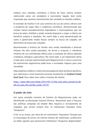 embora seus métodos científicos e forma de fazer ciência tenham
sobrevivido como um verdadeiro e consistente legado, bem como
inspiração que somente recentemente tem recebido os devidos créditos.
O exemplo de Vavilov é um caso extremo do uso da contra-ciência com
o propósito de negar fatos e evidências científicas, demonstrando que
sempre haverá pseudocientistas bajuladores e inescrupulosos que em
busca de palco, holofote e poder estarão dispostos a negar a ciência em
benefício próprio e imediato. Por outro lado é uma demonstração de
como o governante inepto focará sempre na busca do culpado, em
detrimento da busca por soluções.
Recentemente a história de Vavilov vem sendo relembrada e diversos
tributos lhe vêm sendo prestados, de forma a restaurar a relevância
histórica de sua contribuição efetiva para a evolução da ciência aplicada
à botânica, biologia e agricultura. Por outro lado, é um importante alerta
e lição para o perigo representado pelo Negacionismo e como o exercício
do extremismo negacionista pode levar a resultados trágicos para uma
sociedade.
Hoje podemos celebrar a vitória da concepção da ideia do banco genético,
que sobreviveu e está vivamente presente atualmente no Svalbard Global
Seed Vault. Para saber mais sobre a história de Vavilov:
https://www.rbth.com/blogs/2014/05/12/the_men_who_starved_to_de
ath_to_save_the_worlds_seeds_35135
O poder do mito
Um outro exemplo extremo da história do Negacionismo pode ser
identificado na Revolução Cultural Chinesa. Novamente aqui o fracasso
das políticas estúpidas do ditador Mao requeria o recrutamento de
culpados, que seriam sempre eles, os intelectuais rotulados como
“burgueses”.
E fez-se as trevas, por meio de um movimento “migratório” forçado que
se encarregou de enviar um imenso número de intelectuais, professores
ou todos aqueles que parecessem intelectuais “burgueses degenerados”
 