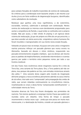 para campos forçados de trabalho travestidos de centros de reeducação.
Os critérios para a condenação eram bastante amplos e até mesmo usar
óculos já era um forte evidência de degeneração burguesa, identificados
como sabotadores da revolução.
Reeducar aqui ganhou uma nova significância, a do extermínio,
escravidão, renúncia, submissão e aceitação sem contestação. Nestes
centros de reeducação os internos eram devidamente programados para
aceitar a onipotência do Partido, o qual então se confundia com o próprio
Estado. Não por acaso, o líder chinês Xi Jinping é um egresso deste
sistema de reeducação, já que ele próprio era filho de um pai proscrito, o
que deve acender um alerta acerca dos enigmáticos valores humanos lhe
foram incutidos e reprogramados em sua mente nesta estada forçada.
Voltando um pouco mais no tempo, há quase cem anos atrás o imaginário
nazista procurou reforçar um passado glorioso que nunca existiu na
Alemanha, baseado em deuses e mitos nórdicos, esquecendo seu
passado eminentemente visigodo e bárbaro, que era demais até mesmo
para os padrões do Império Romano, envolvendo intermináveis e cruentas
guerras por poder e território entre pequenos reinos por toda a sua
história medieval.
Um dos frutos mais excêntricos deste imaginário nazista foi o mito da
Terra ôca, uma variante da Terra plana. Ora, a Terra poderia até não ser
plana, mas porque não poderia ser ôca, com entradas misteriosas através
dos pólos ? Uma variante desta viagem pelo mundo da imaginação
delirante pregava a nossa existência plenamente aderida na casca interna
de tal esfera. Isto tudo seria “comprovado” pela propagação das ondas de
rádio, que seriam rebatidas continuamente na circunferência interna,
ricocheteando os sinais e desta forma “comprovando cientificamente” a
esfericidade interna da Terra.
Variantes diversas da Terra ôca foram divulgadas nos primórdios do
nazismo. Tais teorias ajudaram a congregar mentes fracas que podem ser
reunidas como um rebanho. Uma forma de limpar o passado
inconveniente e muitas vezes sujo – ainda que este possa ser muito mais
interessante, é a idealização da história, criando um passado glorioso e
 