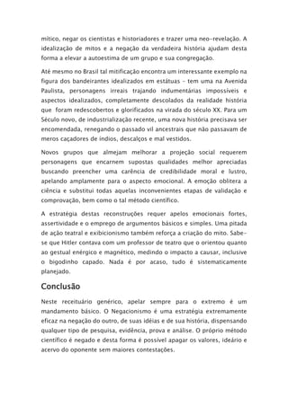 mítico, negar os cientistas e historiadores e trazer uma neo-revelação. A
idealização de mitos e a negação da verdadeira história ajudam desta
forma a elevar a autoestima de um grupo e sua congregação.
Até mesmo no Brasil tal mitificação encontra um interessante exemplo na
figura dos bandeirantes idealizados em estátuas – tem uma na Avenida
Paulista, personagens irreais trajando indumentárias impossíveis e
aspectos idealizados, completamente descolados da realidade história
que foram redescobertos e glorificados na virada do século XX. Para um
Século novo, de industrialização recente, uma nova história precisava ser
encomendada, renegando o passado vil ancestrais que não passavam de
meros caçadores de índios, descalços e mal vestidos.
Novos grupos que almejam melhorar a projeção social requerem
personagens que encarnem supostas qualidades melhor apreciadas
buscando preencher uma carência de credibilidade moral e lustro,
apelando amplamente para o aspecto emocional. A emoção oblitera a
ciência e substitui todas aquelas inconvenientes etapas de validação e
comprovação, bem como o tal método científico.
A estratégia destas reconstruções requer apelos emocionais fortes,
assertividade e o emprego de argumentos básicos e simples. Uma pitada
de ação teatral e exibicionismo também reforça a criação do mito. Sabe-
se que Hitler contava com um professor de teatro que o orientou quanto
ao gestual enérgico e magnético, medindo o impacto a causar, inclusive
o bigodinho capado. Nada é por acaso, tudo é sistematicamente
planejado.
Conclusão
Neste receituário genérico, apelar sempre para o extremo é um
mandamento básico. O Negacionismo é uma estratégia extremamente
eficaz na negação do outro, de suas idéias e de sua história, dispensando
qualquer tipo de pesquisa, evidência, prova e análise. O próprio método
científico é negado e desta forma é possível apagar os valores, ideário e
acervo do oponente sem maiores contestações.
 