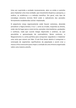 Uma vez suprimida a verdade inconveniente, abre-se então o caminho
para implantar uma nova verdade, que novamente dispensa a pesquisa, a
análise, as evidências e o método científico. Em geral, este tipo de
estratégia encontra terreno fértil onde o radicalismo das posições
ferreamente estabelecidas estiver implantado.
O populismo viceja vigorosamente onde houver extremos, devendo
prevalecer a lógica binária, 0 ou 1, certo ou errado, esquerda ou direita,
onde não há lugar para o meio termo, posições intermediárias, gradações
e sutilezas, nada que suscite longas digressões e análises, ou que
possibilite a apresentação do contraditório. Neste contexto, o
Negacionismo é a arma perfeita para conquistar seguidores e implantar
uma seita que venere um líder. O ato final deste ideário é conquistar a
veneração de segmentos significativos da população e assim criar a
massa crítica necessária para impor a vontade de uma minoria organizada
sobre uma maioria amorfa.
 