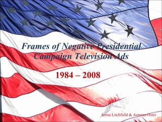 Frames of Negative Presidential Campaign Television Ads 1984 – 2008  Jenna Litchfield & Autumn Oster 