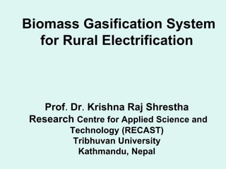 Biomass Gasification System
for Rural Electrification
Prof. Dr. Krishna Raj Shrestha
Research Centre for Applied Science and
Technology (RECAST)
Tribhuvan University
Kathmandu, Nepal
 
