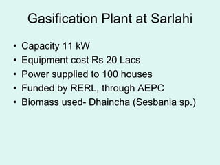 Gasification Plant at Sarlahi
• Capacity 11 kW
• Equipment cost Rs 20 Lacs
• Power supplied to 100 houses
• Funded by RERL, through AEPC
• Biomass used- Dhaincha (Sesbania sp.)
 