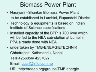 Biomass Power Plant
• Narayani –Shanker Biomass Power Plant
to be established in Lumbini, Rupandehi District
• Technology & equipments is based on Indian
Institute of Science specifications
• Installed capacity of the BPP is 700 Kwe which
will be fed to the NEA sub-station at Lumbini.
PPA already done with NEA.
• undertaken by TMB-ENERGIETECHNIK
Chhetrapati, Kathmandu, Nepal.
Tel# 4256056/ 4257627
Email: cbari@info.com.np
URL:http://reeep.org/groups/TMB.energie
 