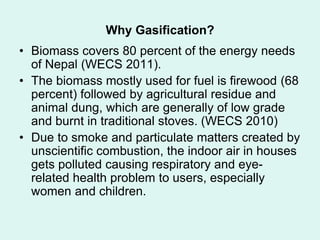 Why Gasification?
• Biomass covers 80 percent of the energy needs
of Nepal (WECS 2011).
• The biomass mostly used for fuel is firewood (68
percent) followed by agricultural residue and
animal dung, which are generally of low grade
and burnt in traditional stoves. (WECS 2010)
• Due to smoke and particulate matters created by
unscientific combustion, the indoor air in houses
gets polluted causing respiratory and eye-
related health problem to users, especially
women and children.
 
