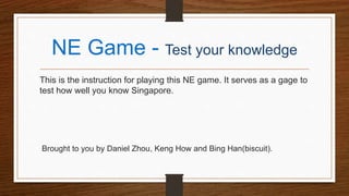NE Game - Test your knowledge
This is the instruction for playing this NE game. It serves as a gage to
test how well you know Singapore.
Brought to you by Daniel Zhou, Keng How and Bing Han(biscuit).
 