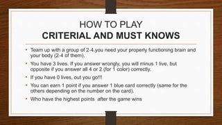 HOW TO PLAY
CRITERIAL AND MUST KNOWS
• Team up with a group of 2-4.you need your properly functioning brain and
your body (2-4 of them).
• You have 3 lives. If you answer wrongly, you will minus 1 live, but
opposite if you answer all 4 or 2 (for 1 color) correctly.
• If you have 0 lives, out you go!!!
• You can earn 1 point if you answer 1 blue card correctly (same for the
others depending on the number on the card).
• Who have the highest points after the game wins
 