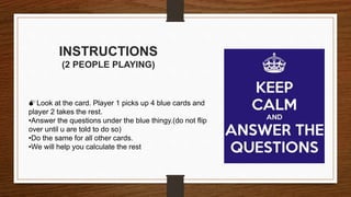 INSTRUCTIONS
(2 PEOPLE PLAYING)
Look at the card. Player 1 picks up 4 blue cards and
player 2 takes the rest.
•Answer the questions under the blue thingy.(do not flip
over until u are told to do so)
•Do the same for all other cards.
•We will help you calculate the rest
 
