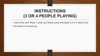INSTRUCTIONS
(3 OR 4 PEOPLE PLAYING)
• Look at the card. Player 1 picks up 2 foblue cards and player 2,3 or 4 takes 2 too.
• Do points 2 to 4(Look up).
 
