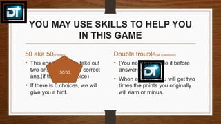 YOU MAY USE SKILLS TO HELP YOU
IN THIS GAME
50 aka 50(2 times)
• This enables you to take out
two ans. to get to the correct
ans.(if there is a choice)
• If there is 0 choices, we will
give you a hint.
Double trouble(all questions)
• (You need to enable it before
answering)
• When enabled, you will get two
times the points you originally
will earn or minus.
50/50
 