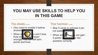 YOU MAY USE SKILLS TO HELP YOU
IN THIS GAME
The shield(3 times)
• (You need to enable it before
answering)
• When enabled, you won’t lose
lives even if you answer
wrongly. You can still earn
points and lives.
• Skip 3 cards to activate it.(do
not waste it.)
• When activated, you can gain
5 points if you answer the
question correctly
Thor hammer(1 time)
 