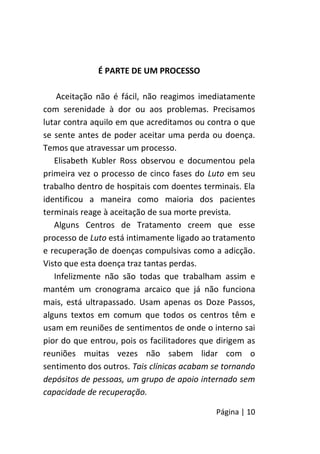 Página | 10
É PARTE DE UM PROCESSO
Aceitação não é fácil, não reagimos imediatamente
com serenidade à dor ou aos problemas. Precisamos
lutar contra aquilo em que acreditamos ou contra o que
se sente antes de poder aceitar uma perda ou doença.
Temos que atravessar um processo.
Elisabeth Kubler Ross observou e documentou pela
primeira vez o processo de cinco fases do Luto em seu
trabalho dentro de hospitais com doentes terminais. Ela
identificou a maneira como maioria dos pacientes
terminais reage à aceitação de sua morte prevista.
Alguns Centros de Tratamento creem que esse
processo de Luto está intimamente ligado ao tratamento
e recuperação de doenças compulsivas como a adicção.
Visto que esta doença traz tantas perdas.
Infelizmente não são todas que trabalham assim e
mantém um cronograma arcaico que já não funciona
mais, está ultrapassado. Usam apenas os Doze Passos,
alguns textos em comum que todos os centros têm e
usam em reuniões de sentimentos de onde o interno sai
pior do que entrou, pois os facilitadores que dirigem as
reuniões muitas vezes não sabem lidar com o
sentimento dos outros. Tais clínicas acabam se tornando
depósitos de pessoas, um grupo de apoio internado sem
capacidade de recuperação.
 