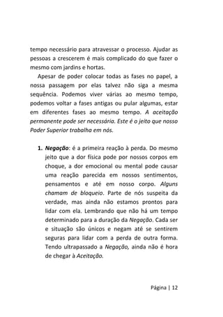 Página | 12
tempo necessário para atravessar o processo. Ajudar as
pessoas a crescerem é mais complicado do que fazer o
mesmo com jardins e hortas.
Apesar de poder colocar todas as fases no papel, a
nossa passagem por elas talvez não siga a mesma
sequência. Podemos viver várias ao mesmo tempo,
podemos voltar a fases antigas ou pular algumas, estar
em diferentes fases ao mesmo tempo. A aceitação
permanente pode ser necessária. Este é o jeito que nosso
Poder Superior trabalha em nós.
1. Negação: é a primeira reação à perda. Do mesmo
jeito que a dor física pode por nossos corpos em
choque, a dor emocional ou mental pode causar
uma reação parecida em nossos sentimentos,
pensamentos e até em nosso corpo. Alguns
chamam de bloqueio. Parte de nós suspeita da
verdade, mas ainda não estamos prontos para
lidar com ela. Lembrando que não há um tempo
determinado para a duração da Negação. Cada ser
e situação são únicos e negam até se sentirem
seguras para lidar com a perda de outra forma.
Tendo ultrapassado a Negação, ainda não é hora
de chegar à Aceitação.
 