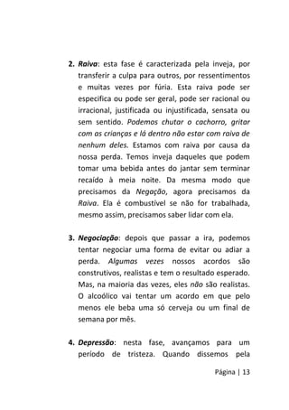Página | 13
2. Raiva: esta fase é caracterizada pela inveja, por
transferir a culpa para outros, por ressentimentos
e muitas vezes por fúria. Esta raiva pode ser
especifica ou pode ser geral, pode ser racional ou
irracional, justificada ou injustificada, sensata ou
sem sentido. Podemos chutar o cachorro, gritar
com as crianças e lá dentro não estar com raiva de
nenhum deles. Estamos com raiva por causa da
nossa perda. Temos inveja daqueles que podem
tomar uma bebida antes do jantar sem terminar
recaído à meia noite. Da mesma modo que
precisamos da Negação, agora precisamos da
Raiva. Ela é combustível se não for trabalhada,
mesmo assim, precisamos saber lidar com ela.
3. Negociação: depois que passar a ira, podemos
tentar negociar uma forma de evitar ou adiar a
perda. Algumas vezes nossos acordos são
construtivos, realistas e tem o resultado esperado.
Mas, na maioria das vezes, eles não são realistas.
O alcoólico vai tentar um acordo em que pelo
menos ele beba uma só cerveja ou um final de
semana por mês.
4. Depressão: nesta fase, avançamos para um
período de tristeza. Quando dissemos pela
 