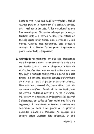 Página | 14
primeira vez: “Isto não pode ser verdade”, fomos
levados para este momento. É a essência da dor,
estar realmente de Luto. A dor emocional na sua
forma mais pura. Choramos pelo que perdemos, e
também pelo que vamos perder. Este estado de
tristeza pode levar horas, dias, semanas ou até
meses. Quando nos rendemos, este processo
começa. E a Depressão só passará quando o
processo for todo ultrapassado.
5. Aceitação: no momento em que não precisamos
mais bloquear a raiva, fazer acordos e depois de
ter lidado com a tristeza, chegamos à fase da
Aceitação. Ela não deve ser confundida com uma
fase feliz. É vazia de sentimentos, é como se a dor
tivesse ido embora. Estamos em paz e livremente
admitimos a nossa impotência perante adicção.
Deus nos deu a serenidade para aceitar o que não
podemos modificar. Depois desta aceitação, nós
crescemos. Podemos aceitar a perda e crescer,
mas o caminho não é fácil. Precisamos nos agarrar
à esperança, em todas as fases ela é uma linha de
segurança. É importante entender e assinar um
compromisso com este processo. É positivo
entender o Luto e a Negação. As pessoas que
sofrem estão vivendo este processo. O que
 