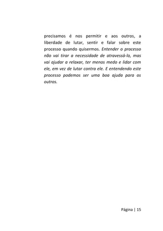 Página | 15
precisamos é nos permitir e aos outros, a
liberdade de lutar, sentir e falar sobre este
processo quando quisermos. Entender o processo
não vai tirar a necessidade de atravessá-lo, mas
vai ajudar a relaxar, ter menos medo e lidar com
ele, em vez de lutar contra ele. E entendendo este
processo podemos ser uma boa ajuda para os
outros.
 