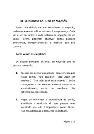 Página | 16
DETECTANDO OS GATILHOS DA NEGAÇÃO
Apesar da dificuldade em reconhecer a negação,
podemos aprender a ficar sensíveis à sua presença. Cada
um é um ser único, e cada sistema de negação vai ser
único. Porém, podemos observar certos padrões
emocionais, comportamentais e mentais que são
comuns.
Como vemos esses gatilhos
Os quatro principais sistemas de negação que as
pessoas usam são:
1. Recusar em aceitar a realidade, caracterizada por
frases como, “não acredito", "não pode ser
verdade", “isto não está acontecendo”. Então
começamos a ter comportamentos como se o
acontecimento, perda ou problema não
estivessem acontecendo.
2. Negar ou minimizar a importância da perda,
admitindo a realidade do que passou, mas
insistindo que não é importante como dizem.
Não consideramos o problema importante.
 
